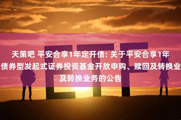天策吧 平安合享1年定开债: 关于平安合享1年定期开放债券型发起式证券投资基金开放申购、赎回及转换业务的公告