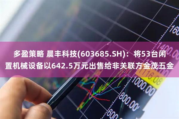 多盈策略 晨丰科技(603685.SH)：将53台闲置机械设备以642.5万元出售给非关联方金茂五金