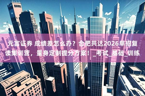 元富证券 成绩差怎么办？合肥共达2026单招复读集训营，量身定制提分方案！_考试_基础_训练
