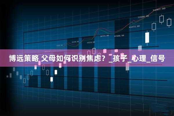 博远策略 父母如何识别焦虑？_孩子_心理_信号