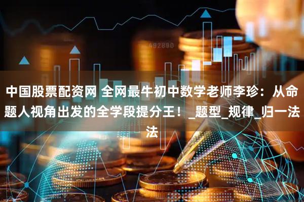中国股票配资网 全网最牛初中数学老师李珍：从命题人视角出发的全学段提分王！_题型_规律_归一法
