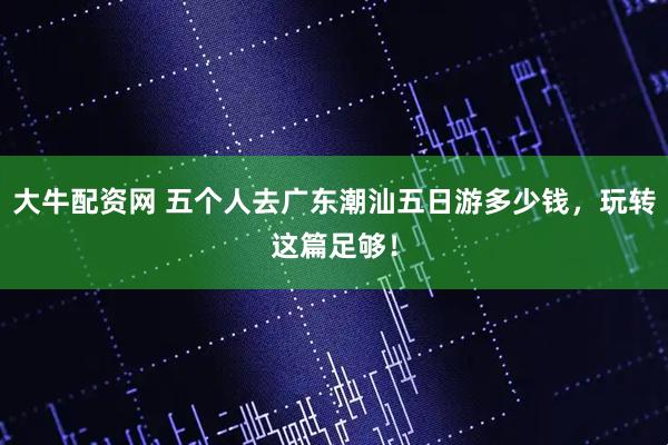大牛配资网 五个人去广东潮汕五日游多少钱，玩转这篇足够！