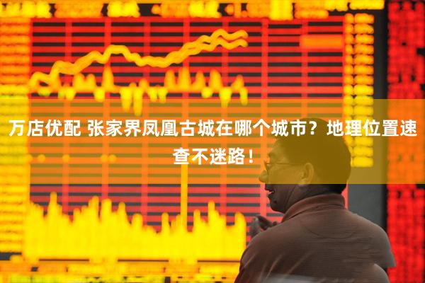 万店优配 张家界凤凰古城在哪个城市？地理位置速查不迷路！