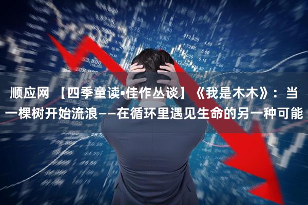 顺应网 【四季童读•佳作丛谈】《我是木木》：当一棵树开始流浪——在循环里遇见生命的另一种可能