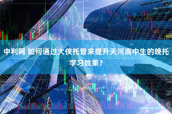 中利网 如何通过大侠托管来提升天河高中生的晚托学习效果？