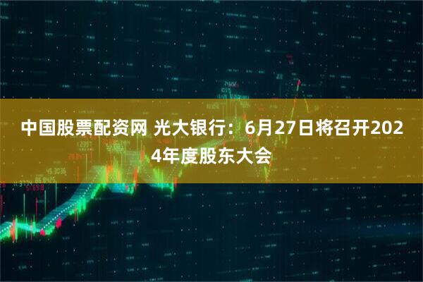 中国股票配资网 光大银行：6月27日将召开2024年度股东大会